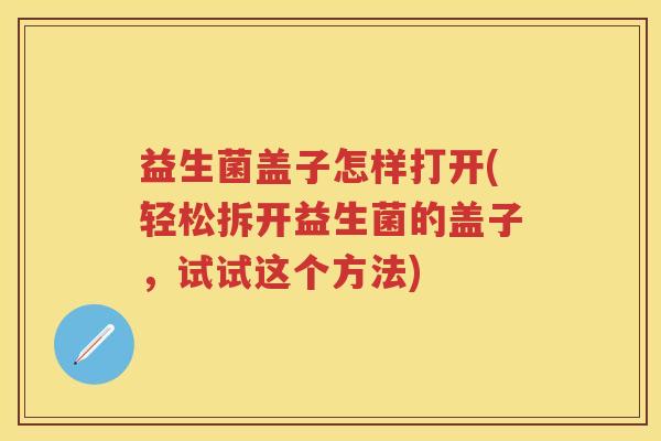 益生菌盖子怎样打开(轻松拆开益生菌的盖子,试试这个方法) 益生菌盖子怎样打开(轻松拆开益生菌的盖子,试试这个方法)