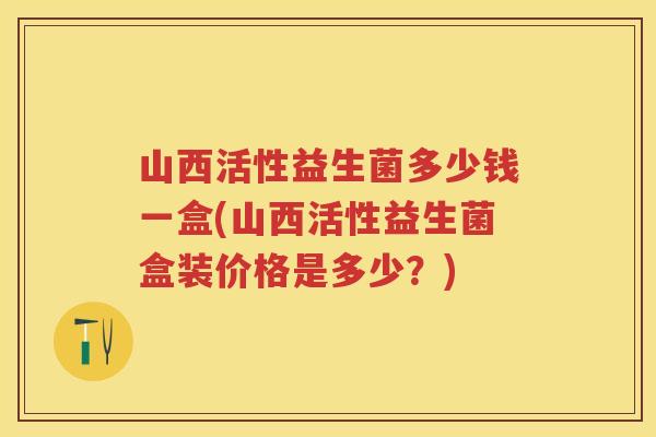 山西活性益生菌多少钱一盒(山西活性益生菌盒装价格是多少？)