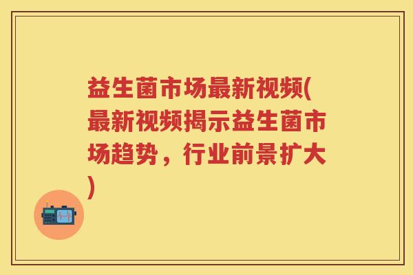 益生菌市场新视频(新视频揭示益生菌市场趋势,行业前景扩大) 益生菌市场新视频(新视频揭示益生菌市场趋势,行业前景扩大)