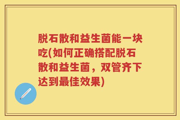 脱石散和益生菌能一块吃(如何正确搭配脱石散和益生菌,双管齐下达到佳效果) 脱石散和益生菌能一块吃(如何正确搭配脱石散和益生菌,双管齐下达到佳效果)