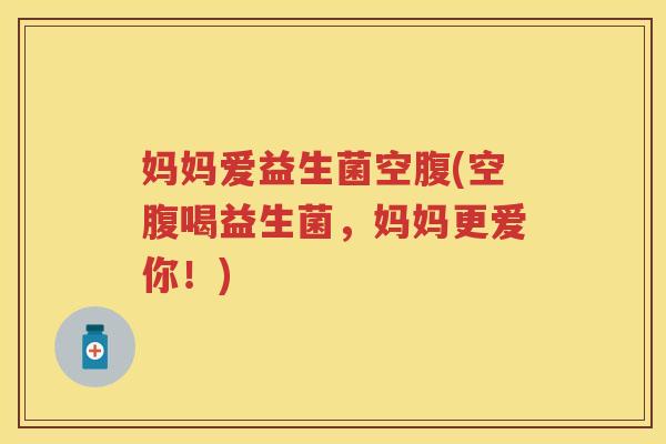 妈妈爱益生菌空腹(空腹喝益生菌,妈妈更爱你!) 妈妈爱益生菌空腹(空腹喝益生菌,妈妈更爱你!)