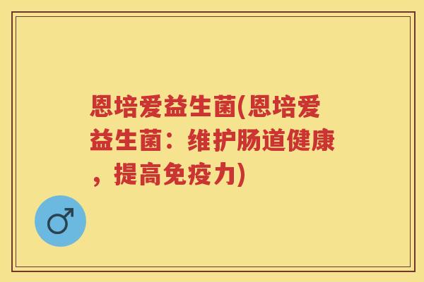 恩培爱益生菌(恩培爱益生菌:维护肠道健康,提高力) 恩培爱益生菌(恩培爱益生菌:维护肠道健康,提高力)