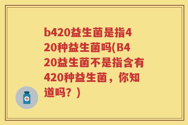 b420益生菌是指420种益生菌吗(B420益生菌不是指含有420种益生菌,你知道吗?) b420益生菌是指420种益生菌吗(B420益生菌不是指含有420种益生菌,你知道吗?)