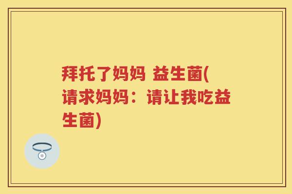 拜托了妈妈 益生菌(请求妈妈:请让我吃益生菌) 拜托了妈妈 益生菌(请求妈妈:请让我吃益生菌)