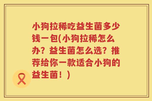 小狗拉稀吃益生菌多少钱一包(小狗拉稀怎么办?益生菌怎么选?推荐给你一款适合小狗的益生菌!) 小狗拉稀吃益生菌多少钱一包(小狗拉稀怎么办?益生菌怎么选?推荐给你一款适合小狗的益生菌!)