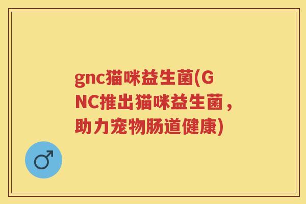 gnc猫咪益生菌(GNC推出猫咪益生菌,助力宠物肠道健康) gnc猫咪益生菌(GNC推出猫咪益生菌,助力宠物肠道健康)