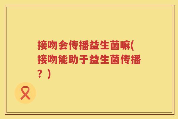 接吻会传播益生菌嘛(接吻能助于益生菌传播?) 接吻会传播益生菌嘛(接吻能助于益生菌传播?)