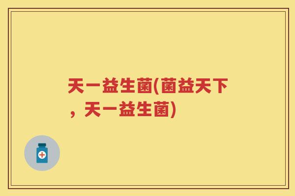 天一益生菌(菌益天下,天一益生菌) 天一益生菌(菌益天下,天一益生菌)