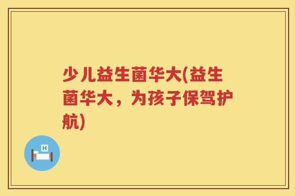 少儿益生菌华大(益生菌华大,为孩子保驾护航) 少儿益生菌华大(益生菌华大,为孩子保驾护航)