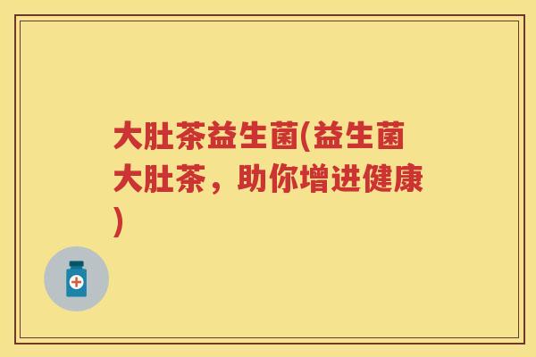 大肚茶益生菌(益生菌大肚茶,助你增进健康) 大肚茶益生菌(益生菌大肚茶,助你增进健康)