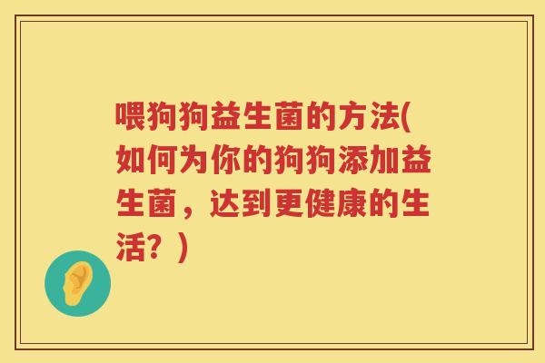 喂狗狗益生菌的方法(如何为你的狗狗添加益生菌,达到更健康的生活?) 喂狗狗益生菌的方法(如何为你的狗狗添加益生菌,达到更健康的生活?)