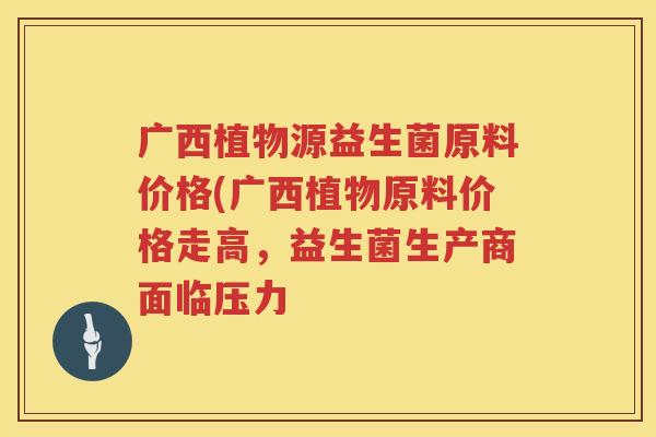 广西植物源益生菌原料价格(广西植物原料价格走高,益生菌生产商面临压力 广西植物源益生菌原料价格(广西植物原料价格走高,益生菌生产商面临压力