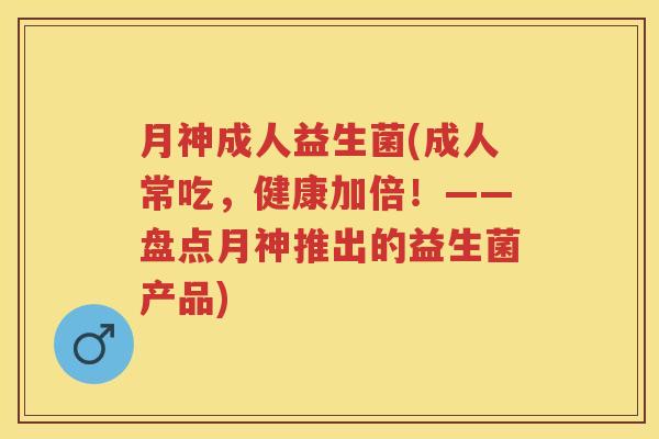 月神成人益生菌(成人常吃,健康加倍!——盘点月神推出的益生菌产品) 月神成人益生菌(成人常吃,健康加倍!——盘点月神推出的益生菌产品)