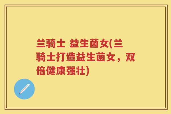 兰骑士 益生菌女(兰骑士打造益生菌女,双倍健康强壮) 兰骑士 益生菌女(兰骑士打造益生菌女,双倍健康强壮)