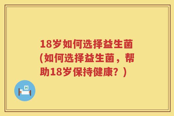 18岁如何选择益生菌(如何选择益生菌,帮助18岁保持健康?) 18岁如何选择益生菌(如何选择益生菌,帮助18岁保持健康?)