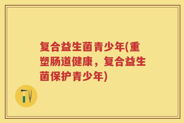 复合益生菌青少年(重塑肠道健康,复合益生菌保护青少年) 复合益生菌青少年(重塑肠道健康,复合益生菌保护青少年)