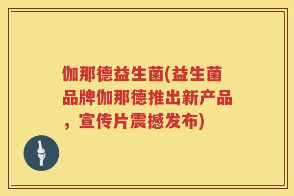 伽那德益生菌(益生菌品牌伽那德推出新产品,宣传片震撼发布) 伽那德益生菌(益生菌品牌伽那德推出新产品,宣传片震撼发布)