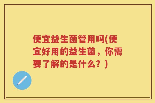 便宜益生菌管用吗(便宜好用的益生菌,你需要了解的是什么?) 便宜益生菌管用吗(便宜好用的益生菌,你需要了解的是什么?)