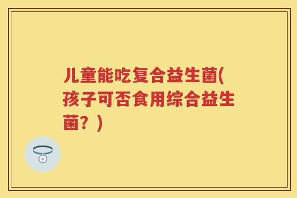 儿童能吃复合益生菌(孩子可否食用综合益生菌?) 儿童能吃复合益生菌(孩子可否食用综合益生菌?)