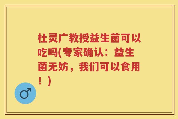 杜灵广教授益生菌可以吃吗(专家确认:益生菌无妨,我们可以食用!) 杜灵广教授益生菌可以吃吗(专家确认:益生菌无妨,我们可以食用!)