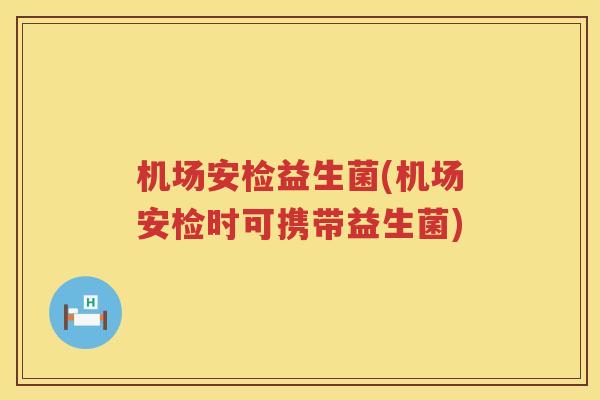 机场安检益生菌(机场安检时可携带益生菌)