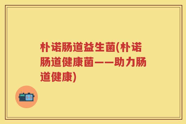 朴诺肠道益生菌(朴诺肠道健康菌——助力肠道健康)
