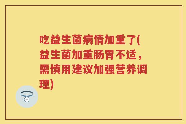 吃益生菌情加重了(益生菌加重肠胃不适,需慎用建议加强营养调理) 吃益生菌情加重了(益生菌加重肠胃不适,需慎用建议加强营养调理)