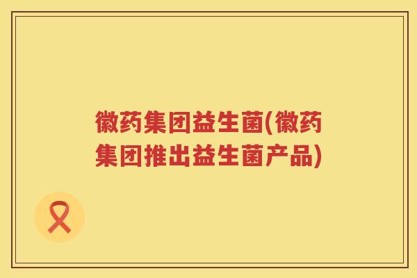 徽药集团益生菌(徽药集团推出益生菌产品) 徽药集团益生菌(徽药集团推出益生菌产品)