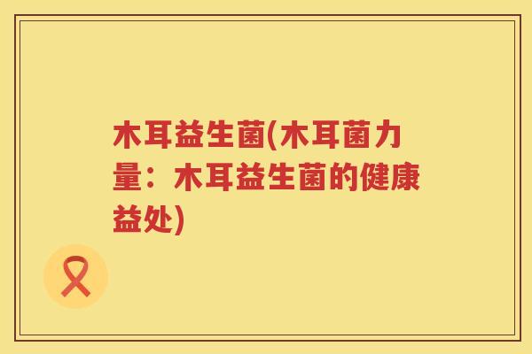 木耳益生菌(木耳菌力量:木耳益生菌的健康益处) 木耳益生菌(木耳菌力量:木耳益生菌的健康益处)