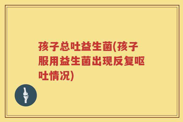 孩子总吐益生菌(孩子服用益生菌出现反复情况) 孩子总吐益生菌(孩子服用益生菌出现反复情况)