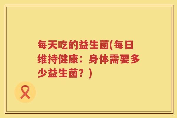 每天吃的益生菌(每日维持健康:身体需要多少益生菌?) 每天吃的益生菌(每日维持健康:身体需要多少益生菌?)