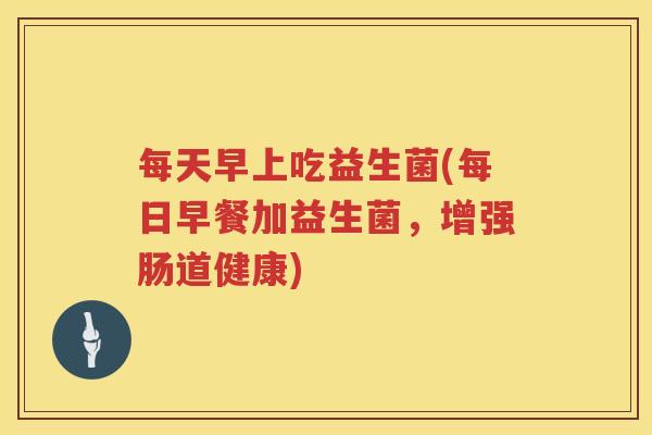 每天早上吃益生菌(每日早餐加益生菌，增强肠道健康)