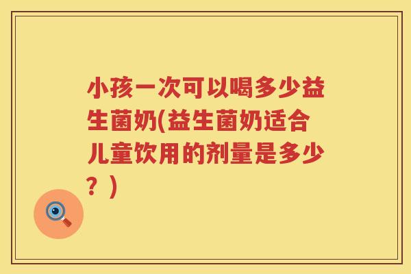 小孩一次可以喝多少益生菌奶(益生菌奶适合儿童饮用的剂量是多少？)