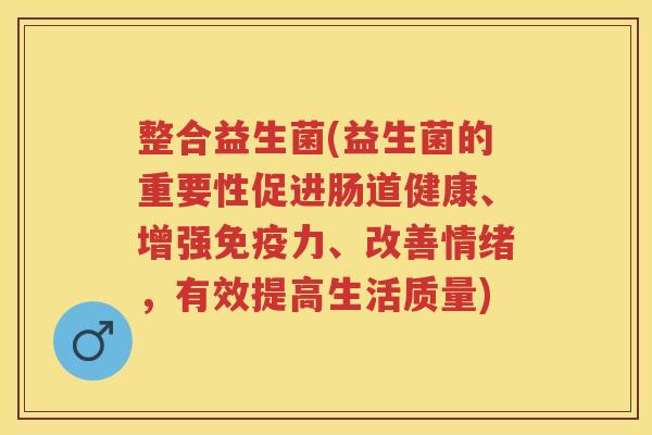 整合益生菌(益生菌的重要性促进肠道健康、增强力、改善情绪，有效提高生活质量)