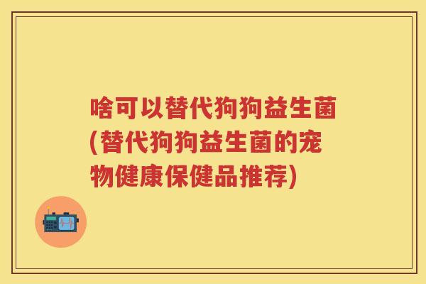 啥可以替代狗狗益生菌(替代狗狗益生菌的宠物健康保健品推荐) 啥可以替代狗狗益生菌(替代狗狗益生菌的宠物健康保健品推荐)