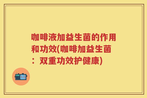 咖啡液加益生菌的作用和功效(咖啡加益生菌:双重功效护健康) 咖啡液加益生菌的作用和功效(咖啡加益生菌:双重功效护健康)