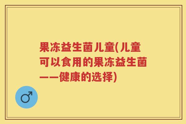 果冻益生菌儿童(儿童可以食用的果冻益生菌——健康的选择) 果冻益生菌儿童(儿童可以食用的果冻益生菌——健康的选择)