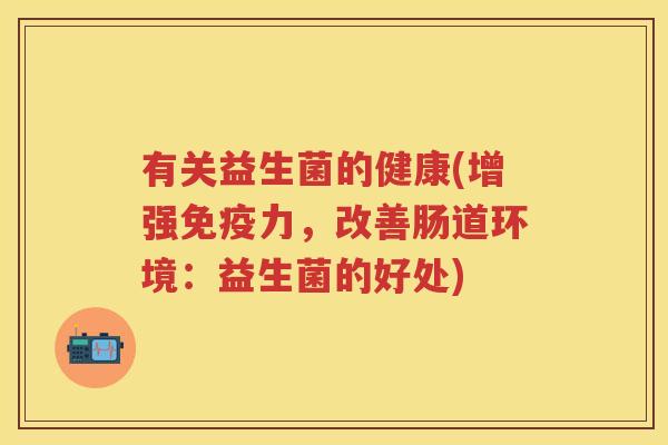 有关益生菌的健康(增强力,改善肠道环境:益生菌的好处) 有关益生菌的健康(增强力,改善肠道环境:益生菌的好处)