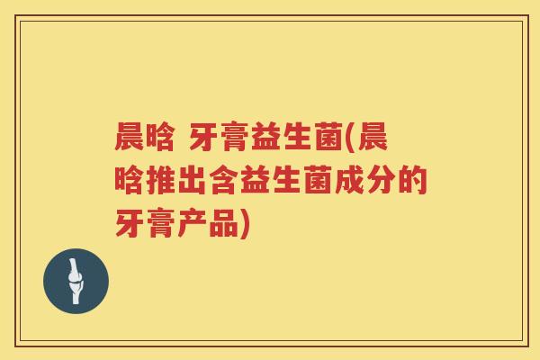 晨晗 牙膏益生菌(晨晗推出含益生菌成分的牙膏产品) 晨晗 牙膏益生菌(晨晗推出含益生菌成分的牙膏产品)
