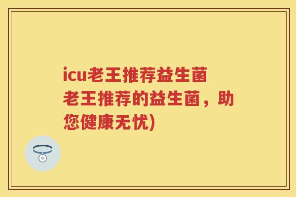 icu老王推荐益生菌老王推荐的益生菌,助您健康无忧) icu老王推荐益生菌老王推荐的益生菌,助您健康无忧)