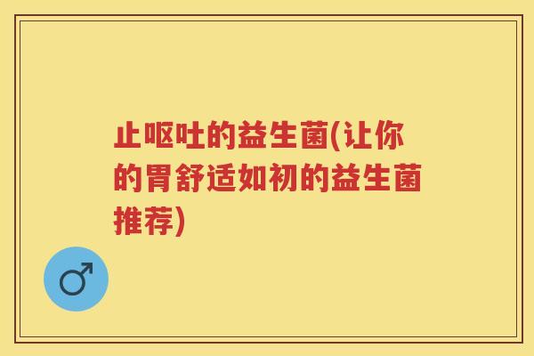 止的益生菌(让你的胃舒适如初的益生菌推荐) 止的益生菌(让你的胃舒适如初的益生菌推荐)