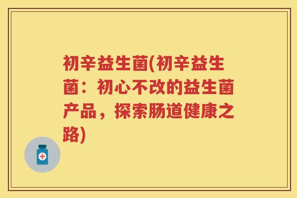 初辛益生菌(初辛益生菌:初心不改的益生菌产品,探索肠道健康之路) 初辛益生菌(初辛益生菌:初心不改的益生菌产品,探索肠道健康之路)