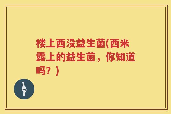 楼上西没益生菌(西米露上的益生菌,你知道吗?) 楼上西没益生菌(西米露上的益生菌,你知道吗?)