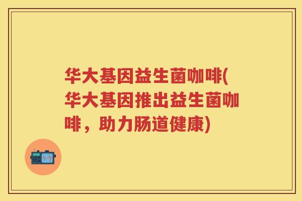 华大基因益生菌咖啡(华大基因推出益生菌咖啡,助力肠道健康) 华大基因益生菌咖啡(华大基因推出益生菌咖啡,助力肠道健康)