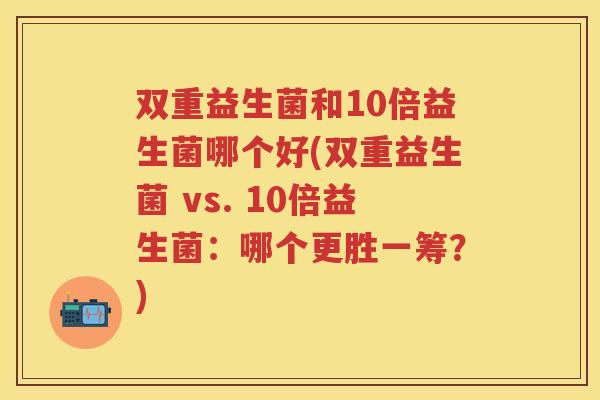 双重益生菌和10倍益生菌哪个好(双重益生菌 vs. 10倍益生菌:哪个更胜一筹?) 双重益生菌和10倍益生菌哪个好(双重益生菌 vs. 10倍益生菌:哪个更胜一筹?)