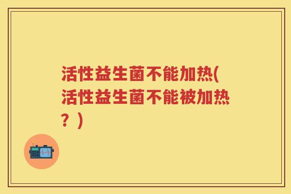 活性益生菌不能加热(活性益生菌不能被加热?) 活性益生菌不能加热(活性益生菌不能被加热?)