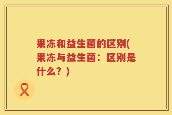果冻和益生菌的区别(果冻与益生菌:区别是什么?) 果冻和益生菌的区别(果冻与益生菌:区别是什么?)