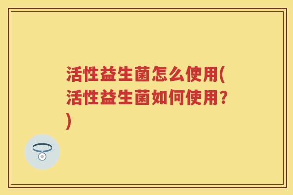 活性益生菌怎么使用(活性益生菌如何使用?) 活性益生菌怎么使用(活性益生菌如何使用?)