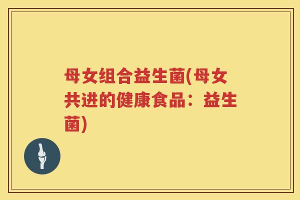 母女组合益生菌(母女共进的健康食品:益生菌) 母女组合益生菌(母女共进的健康食品:益生菌)