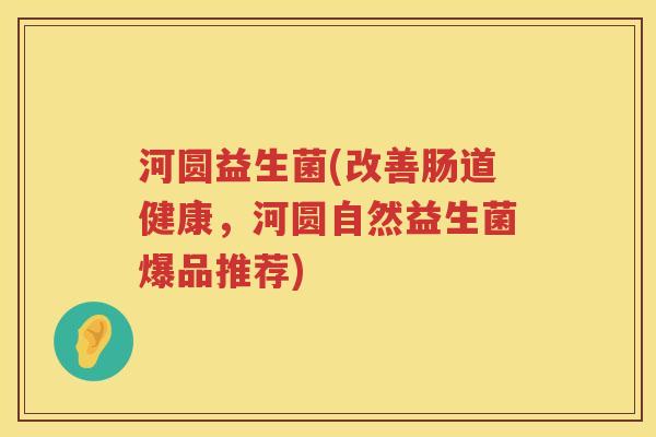 河圆益生菌(改善肠道健康,河圆自然益生菌爆品推荐) 河圆益生菌(改善肠道健康,河圆自然益生菌爆品推荐)